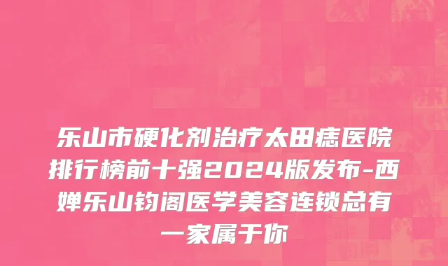 乐山市硬化剂治疗太田痣医院排行榜前十强2024版发布-西婵乐山钧阁医学美容连锁总有一家属于你