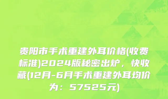 贵阳市手术重建外耳价格(收费标准)2024版秘密出炉，快收藏(12月-6月手术重建外耳均价为：57525元)