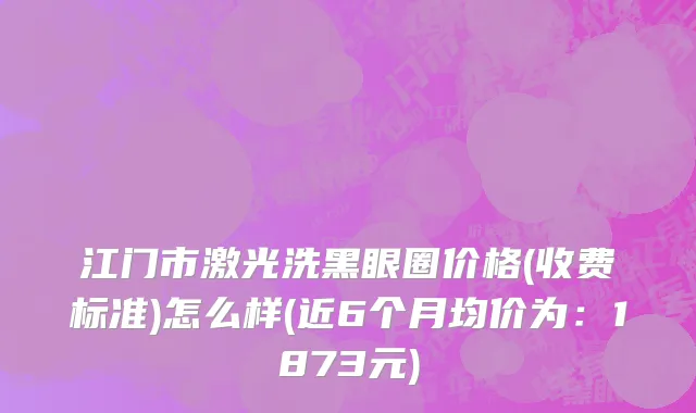 江门市激光洗黑眼圈价格(收费标准)怎么样(近6个月均价为：1873元)