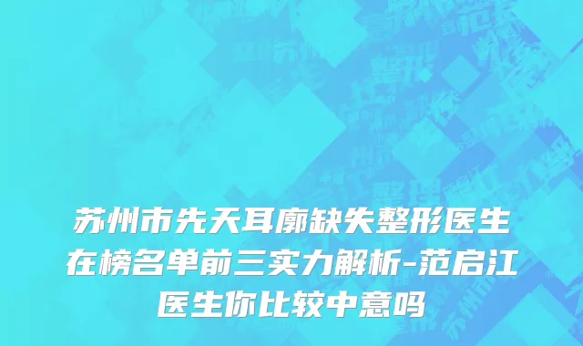 苏州市先天耳廓缺失整形医生在榜名单前三实力解析-范启江医生你比较中意吗