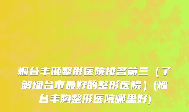 烟台丰颞整形医院排名前三（了解烟台市最好的整形医院）(烟台丰胸整形医院哪里好)