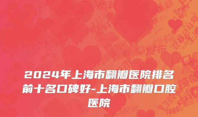 2024年上海市翻瓣医院排名前十名口碑好-上海市翻瓣口腔医院