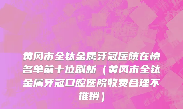 黄冈市全钛金属牙冠医院在榜名单前十位刷新（黄冈市全钛金属牙冠口腔医院收费合理不推销）