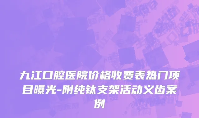 九江口腔医院价格收费表热门项目曝光-附纯钛支架活动义齿案例