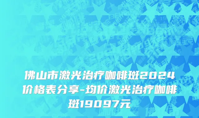 佛山市激光治疗咖啡斑2024价格表分享-均价激光治疗咖啡斑19097元