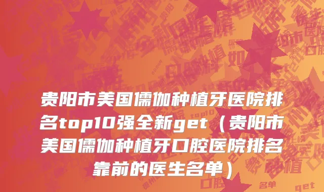 贵阳市美国儒伽种植牙医院排名top10强全新get（贵阳市美国儒伽种植牙口腔医院排名靠前的医生名单）