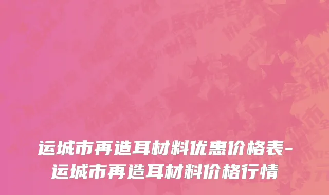 运城市再造耳材料优惠价格表-运城市再造耳材料价格行情