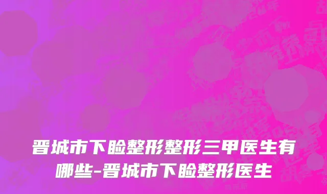 晋城市下睑整形整形三甲医生有哪些-晋城市下睑整形医生
