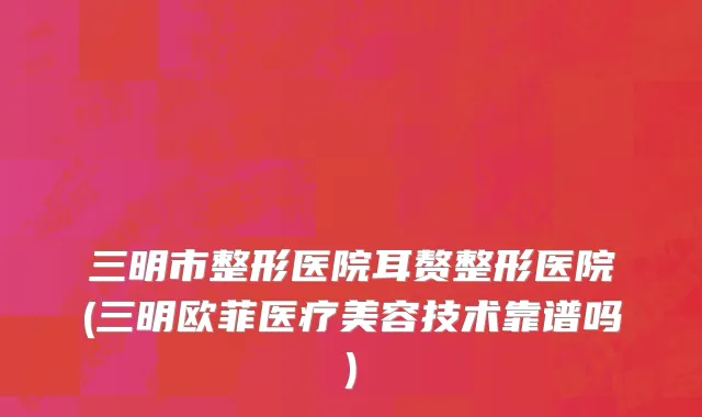 三明市整形医院耳赘整形医院(三明欧菲医疗美容技术靠谱吗)