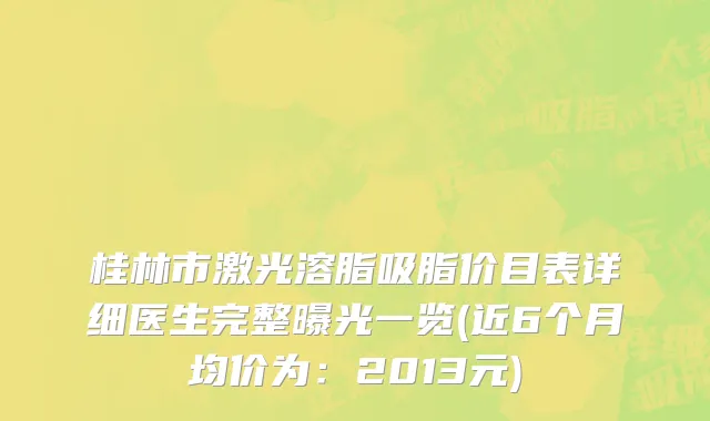 桂林市激光溶脂吸脂价目表详细医生完整曝光一览(近6个月均价为：2013元)