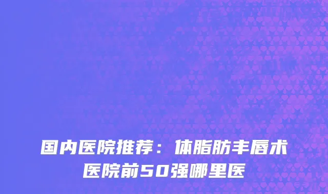 国内医院推荐：体脂肪丰唇术医院前50强哪里医