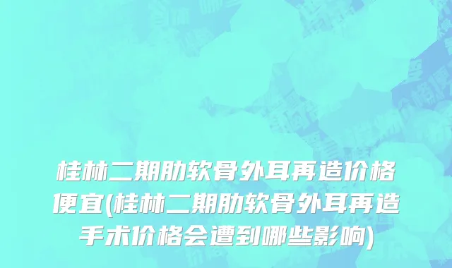 桂林二期肋软骨外耳再造价格便宜(桂林二期肋软骨外耳再造手术价格会遭到哪些影响)