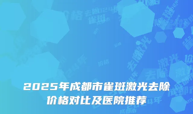 2025年成都市雀斑激光去除价格对比及医院推荐