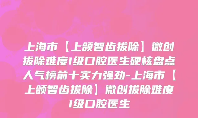 上海市【上颌智齿拔除】微创拔除难度I级口腔医生硬核盘点人气榜前十实力强劲-上海市【上颌智齿拔除】微创拔除难度I级口腔医生