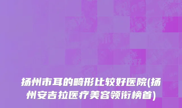 扬州市耳的畸形比较好医院(扬州安吉拉医疗美容领衔榜首)