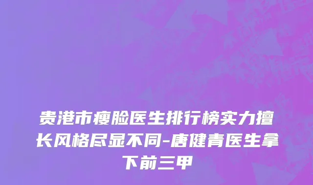 贵港市瘦脸医生排行榜实力擅长风格尽显不同-唐健青医生拿下前三甲
