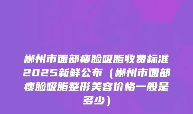 郴州市面部瘦脸吸脂收费标准2025新鲜公布（郴州市面部瘦脸吸脂整形美容价格一般是多少）