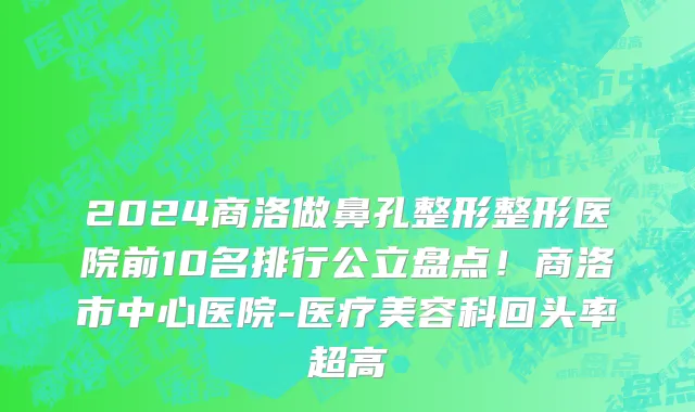 2024商洛做鼻孔整形整形医院前10名排行公立盘点！商洛市中心医院-医疗美容科回头率超高