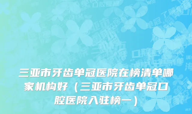 三亚市牙齿单冠医院在榜清单哪家机构好（三亚市牙齿单冠口腔医院入驻榜一）