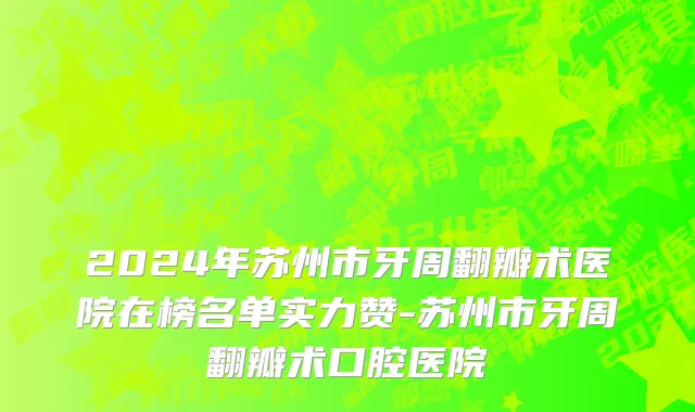 2024年苏州市牙周翻瓣术医院在榜名单实力赞-苏州市牙周翻瓣术口腔医院