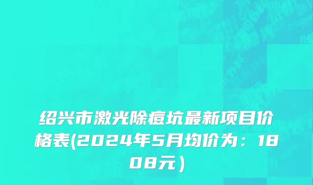 绍兴市激光除痘坑最新项目价格表(2024年5月均价为：1808元）