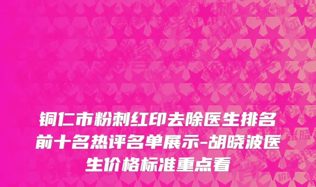 铜仁市粉刺红印去除医生排名前十名热评名单展示-胡晓波医生价格标准重点看