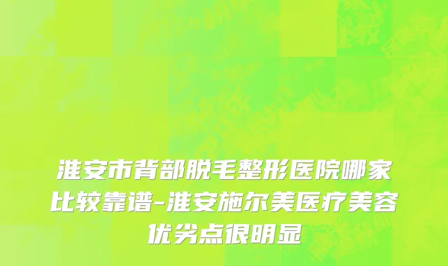 淮安市背部脱毛整形医院哪家比较靠谱-淮安施尔美医疗美容优劣点很明显