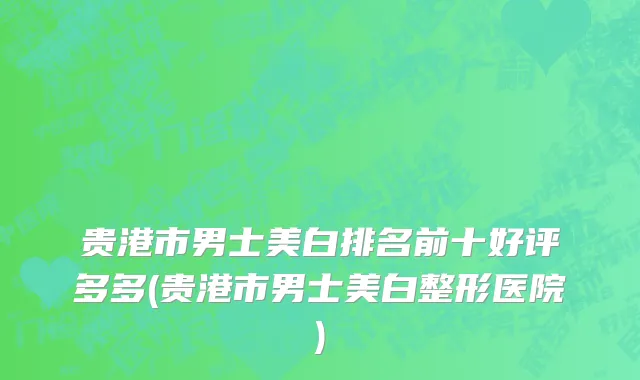 贵港市男士美白排名前十好评多多(贵港市男士美白整形医院)