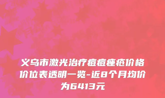 义乌市激光治疗痘痘痤疮价格价位表透明一览-近8个月均价为6413元