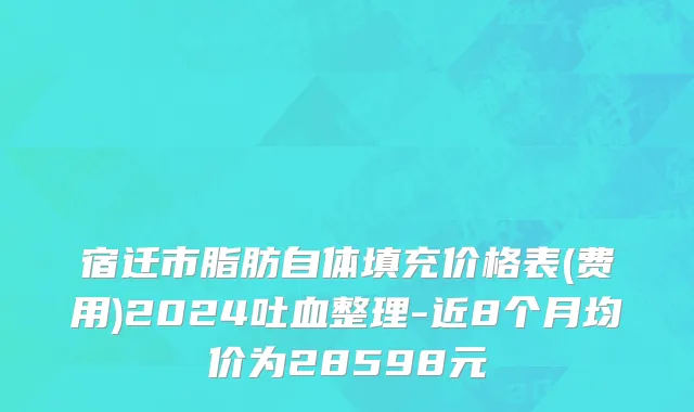 宿迁市脂肪自体填充价格表(费用)2024吐血整理-近8个月均价为28598元