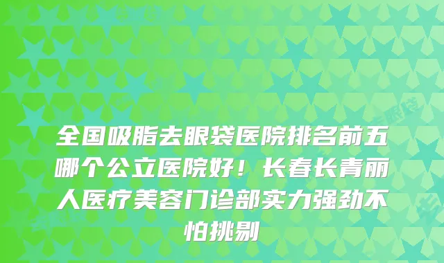 全国吸脂去眼袋医院排名前五哪个公立医院好！长春长青丽人医疗美容门诊部实力强劲不怕挑剔