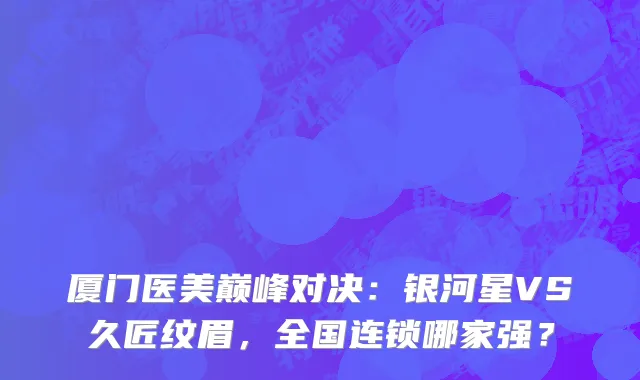 厦门医美巅峰对决：银河星VS久匠纹眉，全国连锁哪家强？