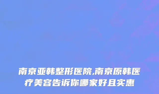南京亚韩整形医院,南京原韩医疗美容告诉你哪家好且实惠