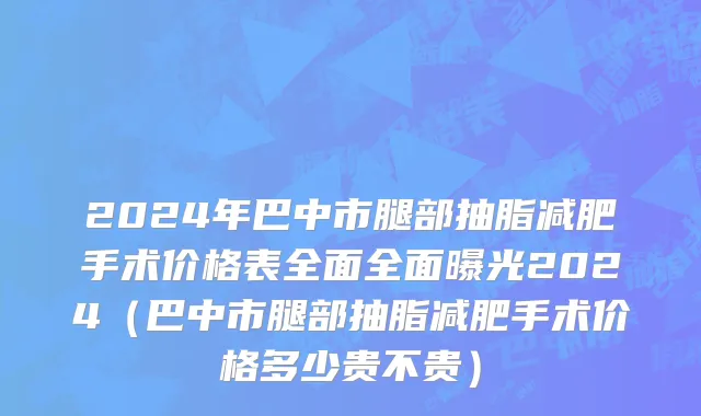 2024年巴中市腿部抽脂减肥手术价格表全面全面曝光2024（巴中市腿部抽脂减肥手术价格多少贵不贵）