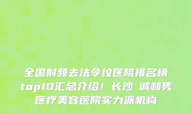 全国射频去法令纹医院排名榜top10汇总介绍!长沙皕诚和隽医疗美容医院实力派机构