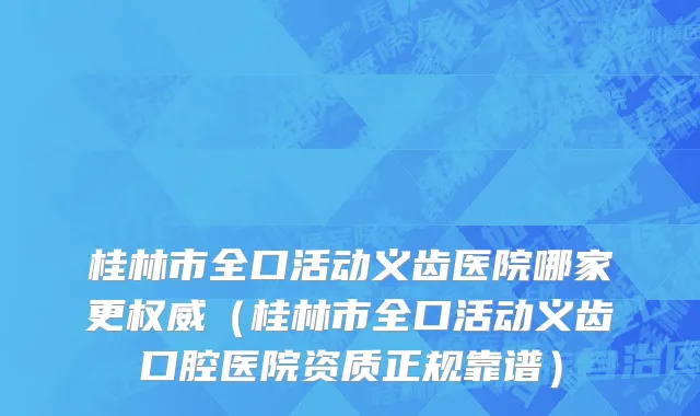 桂林市全口活动义齿医院哪家更权威（桂林市全口活动义齿口腔医院资质正规靠谱）