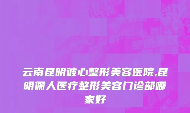 云南昆明彼心整形美容医院,昆明俪人医疗整形美容门诊部哪家好