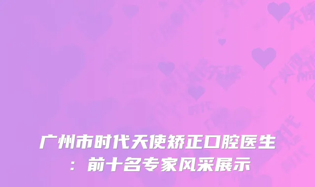 广州市时代天使矫正口腔医生：前十名专家风采展示