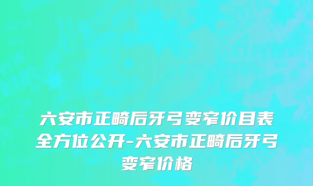 六安市正畸后牙弓变窄价目表全方位公开-六安市正畸后牙弓变窄价格