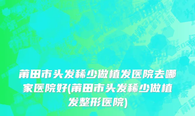 莆田市头发稀少做植发医院去哪家医院好(莆田市头发稀少做植发整形医院)