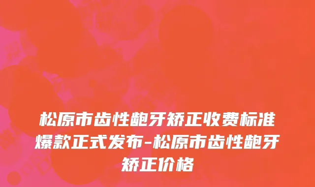 松原市齿性龅牙矫正收费标准爆款正式发布-松原市齿性龅牙矫正价格
