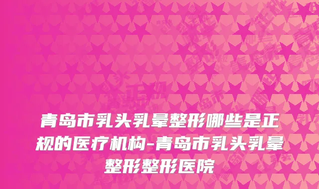青岛市乳头乳晕整形哪些是正规的医疗机构-青岛市乳头乳晕整形整形医院