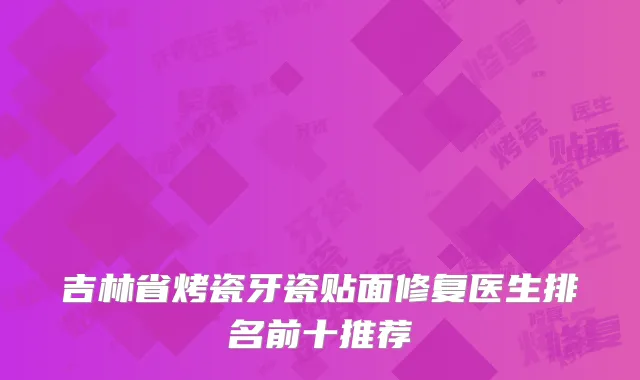 吉林省烤瓷牙瓷贴面修复医生排名前十推荐