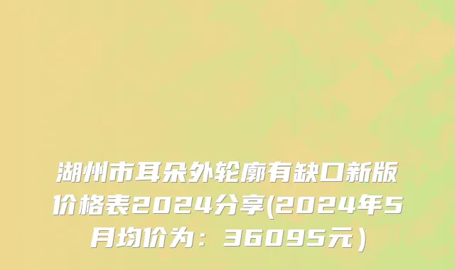 湖州市耳朵外轮廓有缺口新版价格表2024分享(2024年5月均价为：36095元）