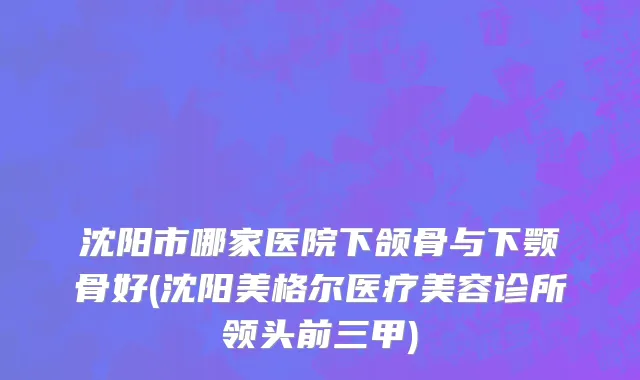 沈阳市哪家医院下颌骨与下颚骨好(沈阳美格尔医疗美容诊所领头前三甲)