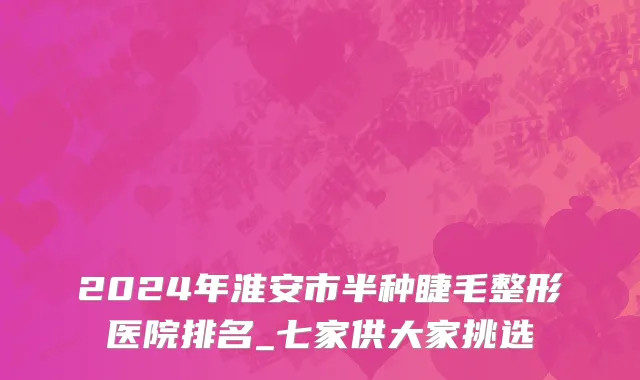 2024年淮安市半种睫毛整形医院排名_七家供大家挑选
