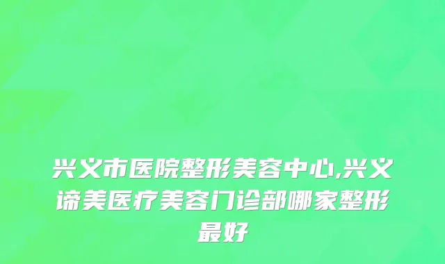 兴义市医院整形美容中心,兴义谛美医疗美容门诊部哪家整形最好