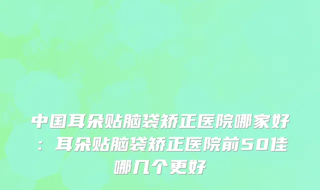 中国耳朵贴脑袋矫正医院哪家好：耳朵贴脑袋矫正医院前50佳哪几个更好