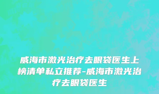威海市激光治疗去眼袋医生上榜清单私立推荐-威海市激光治疗去眼袋医生