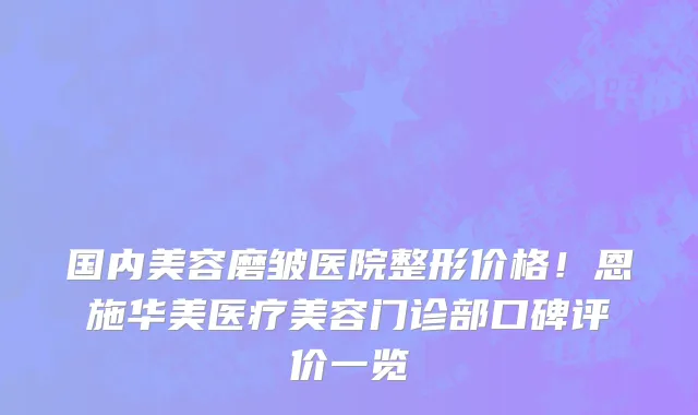 国内美容磨皱医院整形价格!恩施华美医疗美容门诊部口碑评价一览